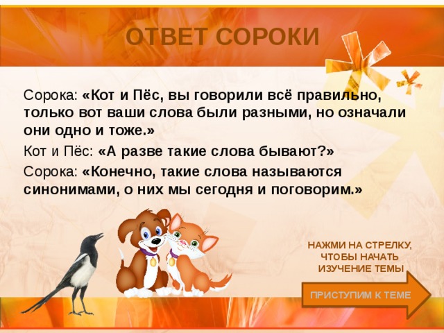 Ответ Сороки Сорока: «Кот и Пёс, вы говорили всё правильно, только вот ваши слова были разными, но означали они одно и тоже.» Кот и Пёс: «А разве такие слова бывают?» Сорока: «Конечно, такие слова называются синонимами, о них мы сегодня и поговорим.» Нажми на стрелку, чтобы начать изучение темы Приступим к теме 