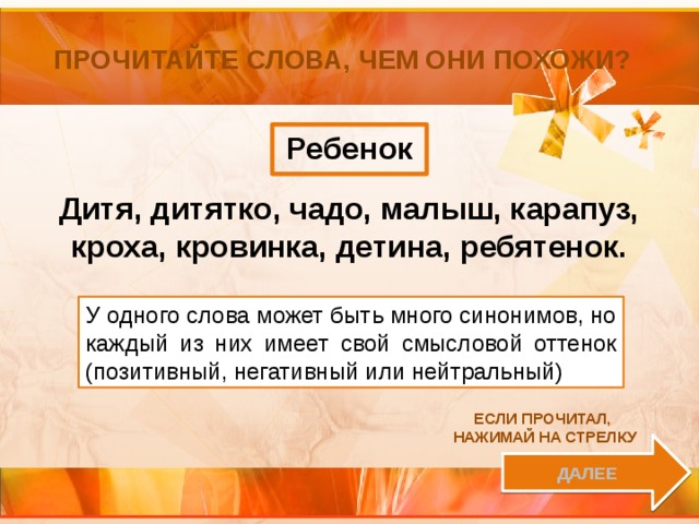 Прочитайте слова, чем они похожи? Ребенок Дитя, дитятко, чадо, малыш, карапуз, кроха, кровинка, детина, ребятенок. У одного слова может быть много синонимов, но каждый из них имеет свой смысловой оттенок (позитивный, негативный или нейтральный) Если прочитал, нажимай на стрелку далее 