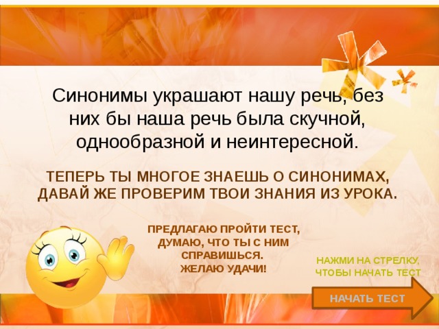   Синонимы украшают нашу речь, без них бы наша речь была скучной, однообразной и неинтересной. Теперь ты многое знаешь о синонимах, давай же проверим твои знания из урока. Предлагаю пройти тест, думаю, что ты с ним справишься. Желаю удачи! Нажми на стрелку, чтобы начать тест Начать тест 