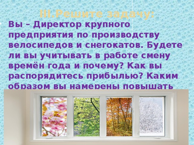 III.Решите задачу: Вы – Директор крупного предприятия по производству велосипедов и снегокатов. Будете ли вы учитывать в работе смену времён года и почему? Как вы распорядитесь прибылью? Каким образом вы намерены повышать спрос на продукты своего производства? 