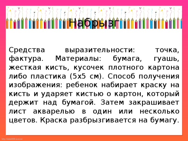 Набрызг Средства выразительности: точка, фактура. Материалы: бумага, гуашь, жесткая кисть, кусочек плотного картона либо пластика (5x5 см). Способ получения изображения: ребенок набирает краску на кисть и ударяет кистью о картон, который держит над бумагой. Затем закрашивает лист акварелью в один или несколько цветов. Краска разбрызгивается на бумагу. 