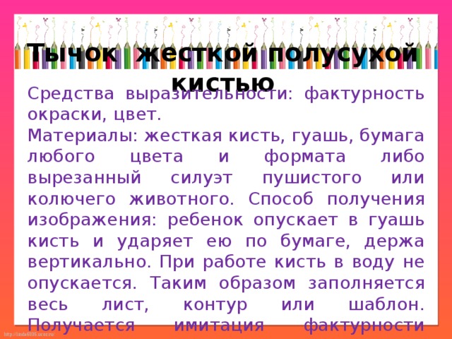 Тычок  жесткой полусухой кистью Средства выразительности: фактурность окраски, цвет. Материалы: жесткая кисть, гуашь, бумага любого цвета и формата либо вырезанный силуэт пушистого или колючего животного. Способ получения изображения: ребенок опускает в гуашь кисть и ударяет ею по бумаге, держа вертикально. При работе кисть в воду не опускается. Таким образом заполняется весь лист, контур или шаблон. Получается имитация фактурности пушистой или колючей поверхности. 