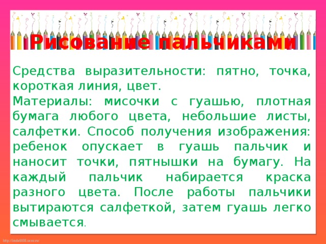 Рисование пальчиками Средства выразительности: пятно, точка, короткая линия, цвет. Материалы: мисочки с гуашью, плотная бумага любого цвета, небольшие листы, салфетки. Способ получения изображения: ребенок опускает в гуашь пальчик и наносит точки, пятнышки на бумагу. На каждый пальчик набирается краска разного цвета. После работы пальчики вытираются салфеткой, затем гуашь легко смывается . 