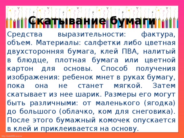 Скатывание бумаги Средства выразительности: фактура, объем. Материалы: салфетки либо цветная двухсторонняя бумага, клей ПВА, налитый в блюдце, плотная бумага или цветной картон для основы. Способ получения изображения: ребенок мнет в руках бумагу, пока она не станет мягкой. Затем скатывает из нее шарик. Размеры его могут быть различными: от маленького (ягодка) до большого (облачко, ком для снеговика). После этого бумажный комочек опускается в клей и приклеивается на основу. 