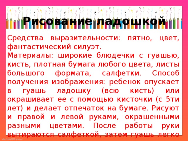 Рисование ладошкой Средства выразительности: пятно, цвет, фантастический силуэт. Материалы: широкие блюдечки с гуашью, кисть, плотная бумага любого цвета, листы большого формата, салфетки. Способ получения изображения: ребенок опускает в гуашь ладошку (всю кисть) или окрашивает ее с помощью кисточки (с 5ти лет) и делает отпечаток на бумаге. Рисуют и правой и левой руками, окрашенными разными цветами. После работы руки вытираются салфеткой, затем гуашь легко смывается. 