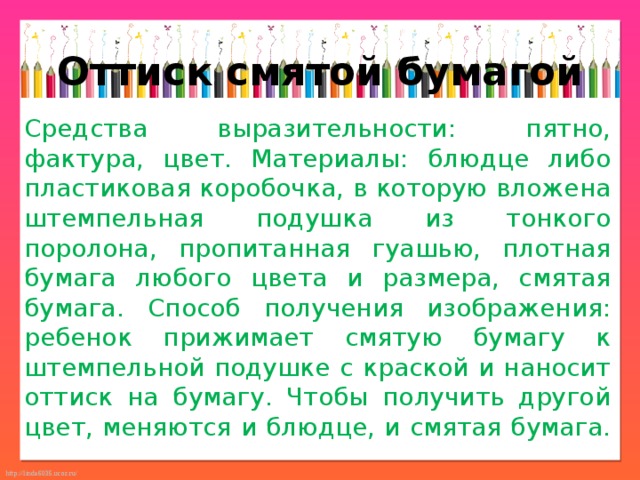Оттиск смятой бумагой Средства выразительности: пятно, фактура, цвет. Материалы: блюдце либо пластиковая коробочка, в которую вложена штемпельная подушка из тонкого поролона, пропитанная гуашью, плотная бумага любого цвета и размера, смятая бумага. Способ получения изображения: ребенок прижимает смятую бумагу к штемпельной подушке с краской и наносит оттиск на бумагу. Чтобы получить другой цвет, меняются и блюдце, и смятая бумага. 