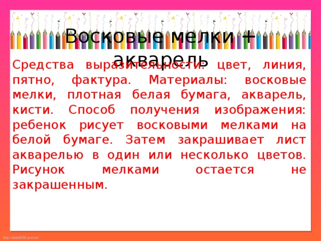 Восковые мелки + акварель Средства выразительности: цвет, линия, пятно, фактура. Материалы: восковые мелки, плотная белая бумага, акварель, кисти. Способ получения изображения: ребенок рисует восковыми мелками на белой бумаге. Затем закрашивает лист акварелью в один или несколько цветов. Рисунок мелками остается не закрашенным. 