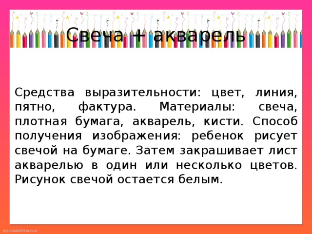 Свеча + акварель Средства выразительности: цвет, линия, пятно, фактура. Материалы: свеча, плотная бумага, акварель, кисти. Способ получения изображения: ребенок рисует свечой на бумаге. Затем закрашивает лист акварелью в один или несколько цветов. Рисунок свечой остается белым. 