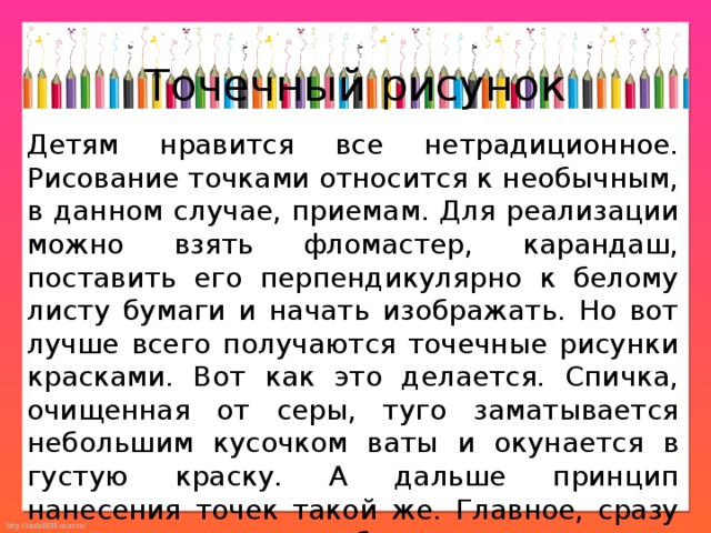 Точечный рисунок Детям нравится все нетрадиционное. Рисование точками относится к необычным, в данном случае, приемам. Для реализации можно взять фломастер, карандаш, поставить его перпендикулярно к белому листу бумаги и начать изображать. Но вот лучше всего получаются точечные рисунки красками. Вот как это делается. Спичка, очищенная от серы, туго заматывается небольшим кусочком ваты и окунается в густую краску. А дальше принцип нанесения точек такой же. Главное, сразу же заинтересовать ребенка. 