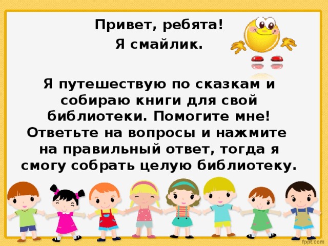 Привет, ребята!  Я смайлик.  Я путешествую по сказкам и собираю книги для свой библиотеки.  Помогите мне! Ответьте на вопросы и нажмите на правильный ответ, тогда я смогу собрать целую библиотеку.  