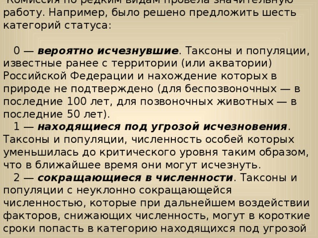  Комиссия по редким видам провела значительную работу. Например, было решено предложить шесть категорий статуса:      0 — вероятно исчезнувшие . Таксоны и популяции, известные ранее с территории (или акватории) Российской Федерации и нахождение которых в природе не подтверждено (для беспозвоночных — в последние 100 лет, для позвоночных животных — в последние 50 лет).    1 — находящиеся под угрозой исчезновения . Таксоны и популяции, численность особей которых уменьшилась до критического уровня таким образом, что в ближайшее время они могут исчезнуть.     2 — сокращающиеся в численности . Таксоны и популяции с неуклонно сокращающейся численностью, которые при дальнейшем воздействии факторов, снижающих численность, могут в короткие сроки попасть в категорию находящихся под угрозой исчезновения.    