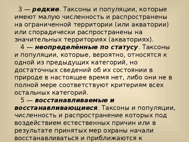    3 — редкие . Таксоны и популяции, которые имеют малую численность и распространены на ограниченной территории (или акватории) или спорадически распространены на значительных территориях (акваториях).      4 — неопределённые по статусу . Таксоны и популяции, которые, вероятно, относятся к одной из предыдущих категорий, но достаточных сведений об их состоянии в природе в настоящее время нет, либо они не в полной мере соответствуют критериям всех остальных категорий.    5 — восстанавливаемые и восстанавливающиеся . Таксоны и популяции, численность и распространение которых под воздействием естественных причин или в результате принятых мер охраны начали восстанавливаться и приближаются к состоянию, когда не будут нуждаться в срочных мерах по сохранению и восстановлению. 