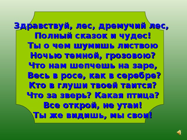 Здравствуй, лес, дремучий лес, Полный сказок и чудес! Ты о чем шумишь листвою Ночью темной, грозовою? Что нам шепчешь на заре,  Весь в росе, как в серебре? Кто в глуши твоей таится? Что за зверь? Какая птица? Все открой, не утаи! Ты же видишь, мы свои! 