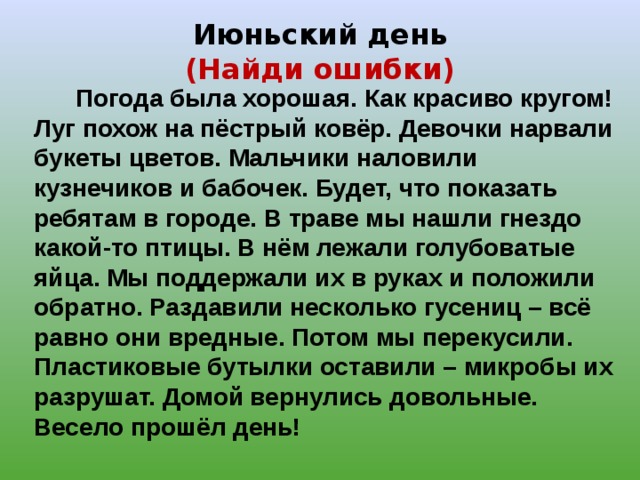 Июньский день  (Найди ошибки)  Погода была хорошая. Как красиво кругом! Луг похож на пёстрый ковёр. Девочки нарвали букеты цветов. Мальчики наловили кузнечиков и бабочек. Будет, что показать ребятам в городе. В траве мы нашли гнездо какой-то птицы. В нём лежали голубоватые яйца. Мы поддержали их в руках и положили обратно. Раздавили несколько гусениц – всё равно они вредные. Потом мы перекусили. Пластиковые бутылки оставили – микробы их разрушат. Домой вернулись довольные. Весело прошёл день! 