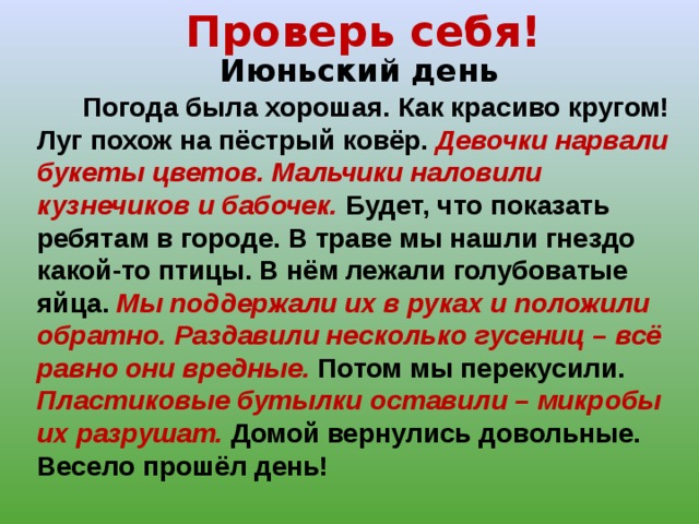Проверь себя! Июньский день  Погода была хорошая. Как красиво кругом! Луг похож на пёстрый ковёр. Девочки нарвали букеты цветов. Мальчики наловили кузнечиков и бабочек. Будет, что показать ребятам в городе. В траве мы нашли гнездо какой-то птицы. В нём лежали голубоватые яйца. Мы поддержали их в руках и положили обратно.  Раздавили несколько гусениц – всё равно они вредные. Потом мы перекусили. Пластиковые бутылки оставили – микробы их разрушат. Домой вернулись довольные. Весело прошёл день! 