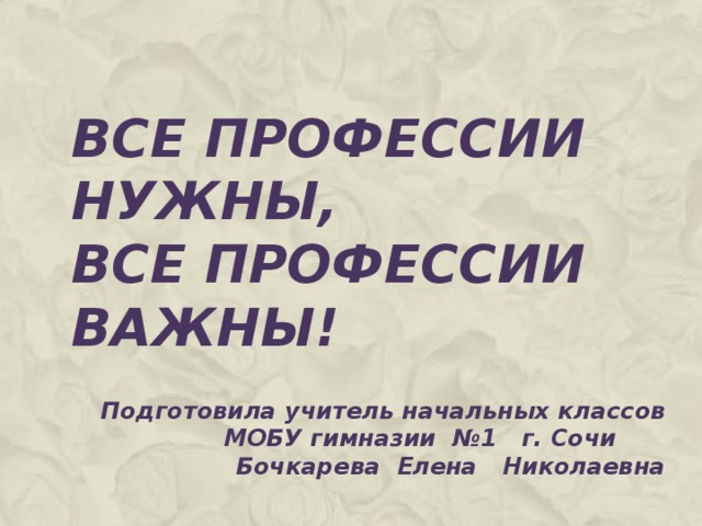 ВСЕ ПРОФЕССИИ НУЖНЫ,  ВСЕ ПРОФЕССИИ ВАЖНЫ! Подготовила учитель начальных классов МОБУ гимназии №1 г. Сочи Бочкарева Елена Николаевна 