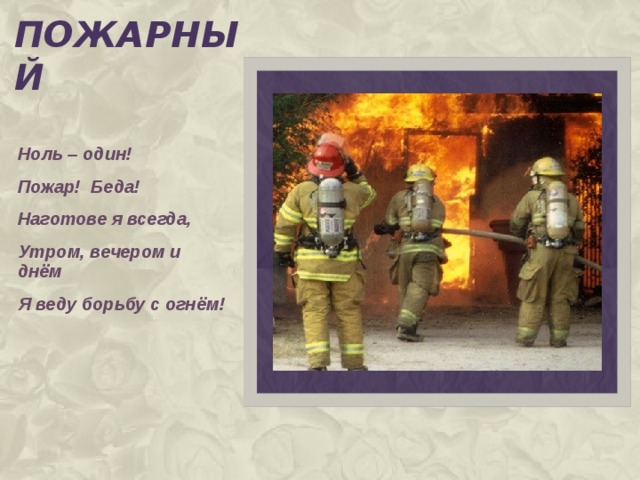 пожарный Ноль – один! Пожар! Беда! Наготове я всегда, Утром, вечером и днём Я веду борьбу с огнём!  