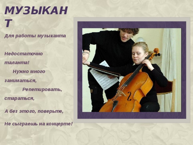музыкант Для работы музыканта Недостаточно таланта! Нужно много заниматься, Репетировать, стараться, А без этого, поверьте, Не сыграешь на концерте !  
