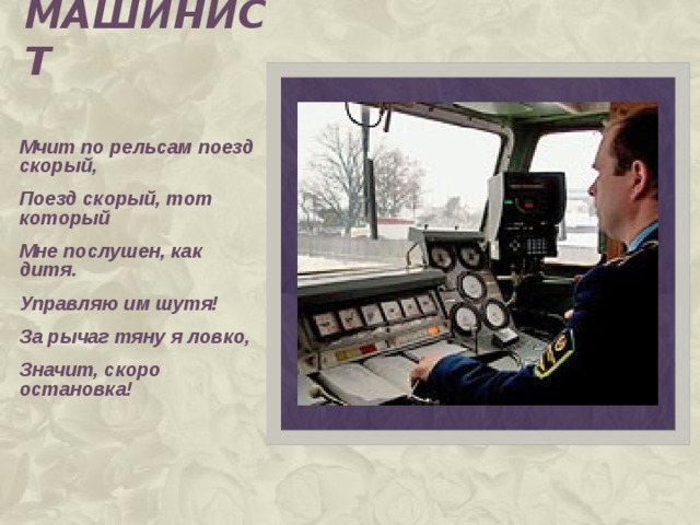 машинист Мчит по рельсам поезд скорый, Поезд скорый, тот который Мне послушен, как дитя. Управляю им шутя! За рычаг тяну я ловко, Значит, скоро остановка!  
