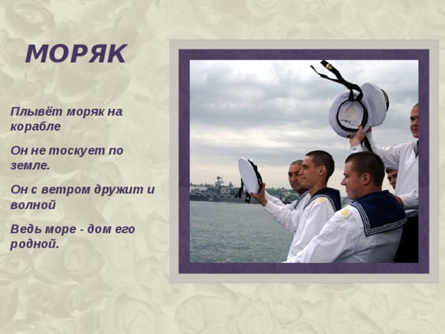 моряк Плывёт моряк на корабле Он не тоскует по земле. Он с ветром дружит и волной Ведь море - дом его родной.   