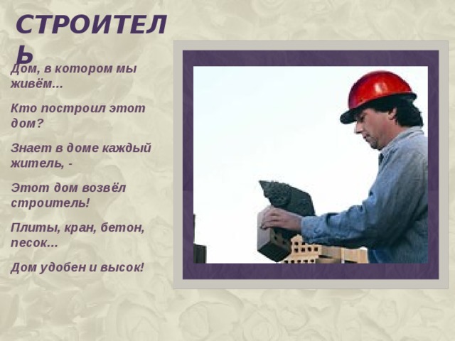 строитель Дом, в котором мы живём… Кто построил этот дом? Знает в доме каждый житель, - Этот дом возвёл строитель! Плиты, кран, бетон, песок… Дом удобен и высок!  