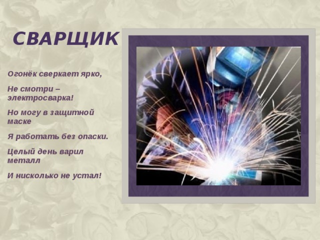 сварщик Огонёк сверкает ярко, Не смотри – электросварка! Но могу в защитной маске Я работать без опаски. Целый день варил металл И нисколько не устал!  