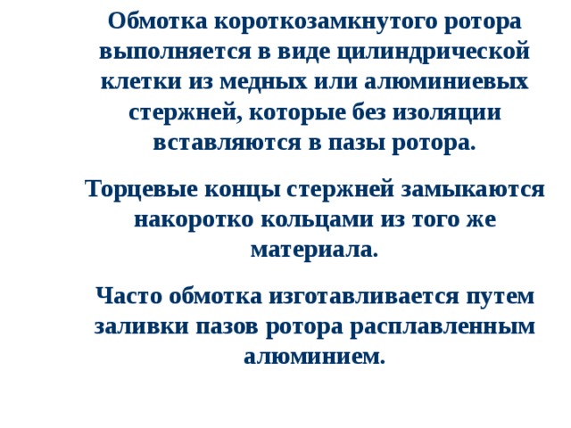 Обмотка короткозамкнутого ротора выполняется в виде цилиндрической клетки из медных или алюминиевых стержней, которые без изоляции вставляются в пазы ротора. Торцевые концы стержней замыкаются накоротко кольцами из того же материала. Часто обмотка изготавливается путем заливки пазов ротора расплавленным алюминием. 
