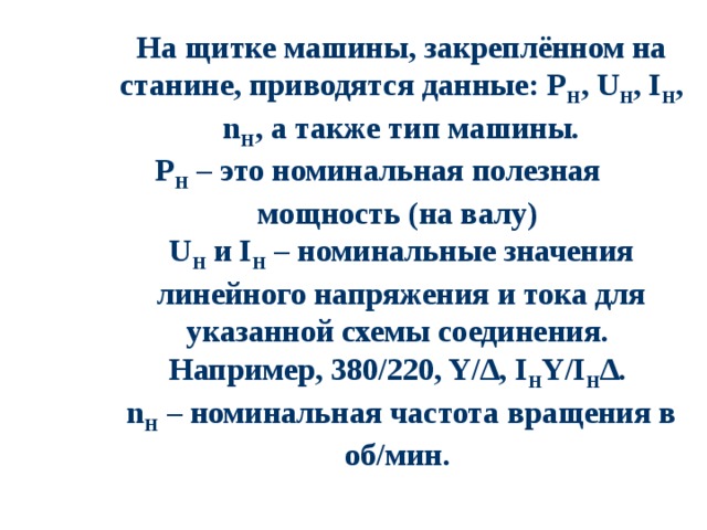 На щитке машины, закреплённом на станине, приводятся данные: Р Н , U Н , I Н , n Н , а также тип машины. Р Н – это номинальная полезная мощность (на валу) U Н и I Н – номинальные значения линейного напряжения и тока для указанной схемы соединения. Например, 380/220, Y/∆, I Н Y/I Н ∆. n Н – номинальная частота вращения в об/мин.  