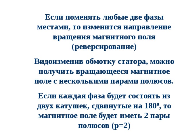 Если поменять любые две фазы местами, то изменится направление вращения магнитного поля (реверсирование) Видоизменив обмотку статора, можно получить вращающееся магнитное поле с несколькими парами полюсов. Если каждая фаза будет состоять из двух катушек, c двинутые на 180 0 , то магнитное поле будет иметь 2 пары полюсов (р=2) 