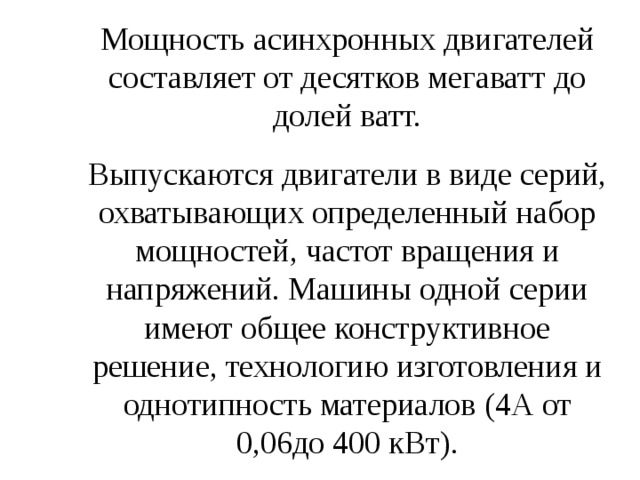 Мощность асинхронных двигателей составляет от десятков мегаватт до долей ватт. Выпускаются двигатели в виде серий, охватывающих определенный набор мощностей, частот вращения и напряжений. Машины одной серии имеют общее конструктивное решение, технологию изготовления и однотипность материалов (4А от 0,06до 400 кВт). 