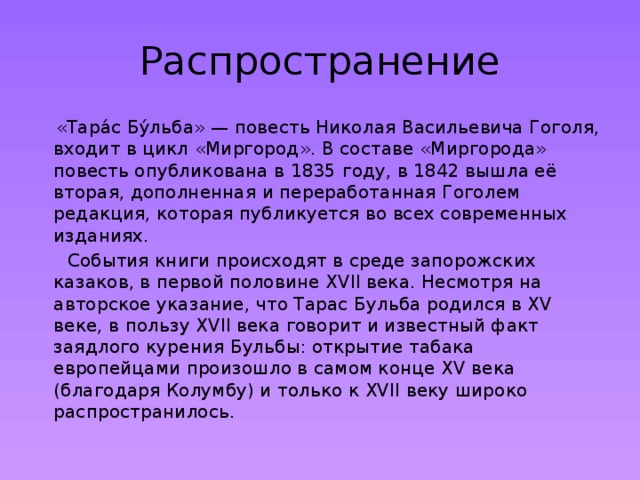 Распространение  «Тара́с Бу́льба» — повесть Николая Васильевича Гоголя, входит в цикл «Миргород». В составе «Миргорода» повесть опубликована в 1835 году, в 1842 вышла её вторая, дополненная и переработанная Гоголем редакция, которая публикуется во всех современных изданиях.  События книги происходят в среде запорожских казаков, в первой половине XVII века. Несмотря на авторское указание, что Тарас Бульба родился в XV веке, в пользу XVII века говорит и известный факт заядлого курения Бульбы: открытие табака европейцами произошло в самом конце XV века (благодаря Колумбу) и только к XVII веку широко распространилось. 