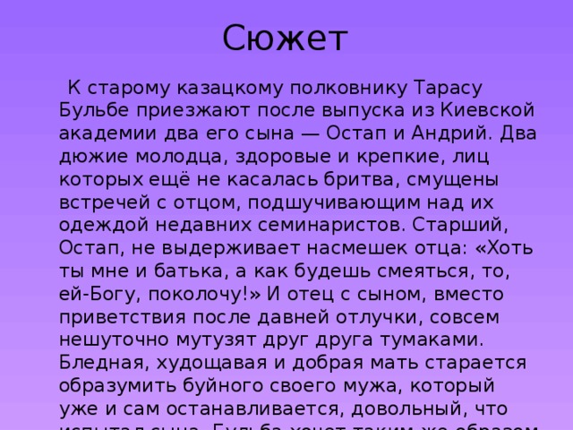 Сюжет  К старому казацкому полковнику Тарасу Бульбе приезжают после выпуска из Киевской академии два его сына — Остап и Андрий. Два дюжие молодца, здоровые и крепкие, лиц которых ещё не касалась бритва, смущены встречей с отцом, подшучивающим над их одеждой недавних семинаристов. Старший, Остап, не выдерживает насмешек отца: «Хоть ты мне и батька, а как будешь смеяться, то, ей-Богу, поколочу!» И отец с сыном, вместо приветствия после давней отлучки, совсем нешуточно мутузят друг друга тумаками. Бледная, худощавая и добрая мать старается образумить буйного своего мужа, который уже и сам останавливается, довольный, что испытал сына. Бульба хочет таким же образом «поприветствовать» и младшего, но того уже обнимает, защищая от отца, мать. 