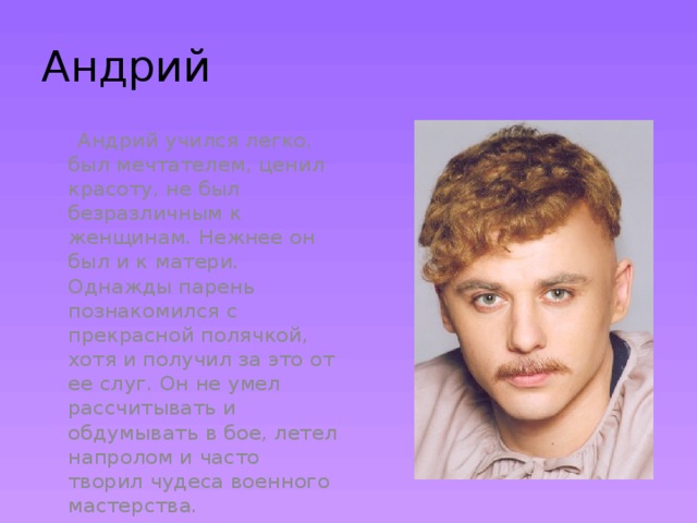 Андрий  Андрий учился легко, был мечтателем, ценил красоту, не был безразличным к женщинам. Нежнее он был и к матери. Однажды парень познакомился с прекрасной полячкой, хотя и получил за это от ее слуг. Он не умел рассчитывать и обдумывать в бое, летел напролом и часто творил чудеса военного мастерства. 