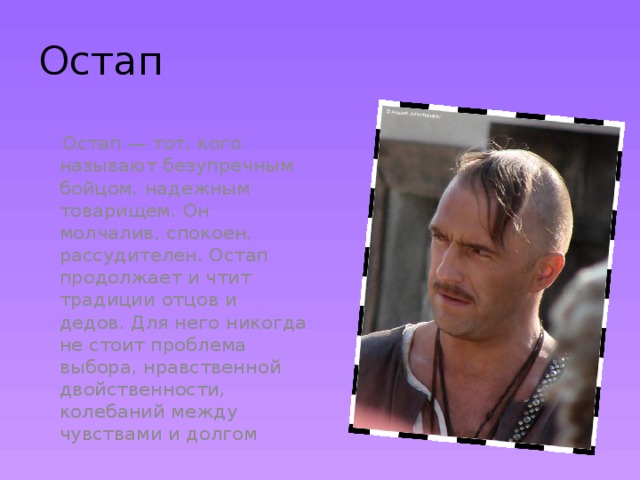 Остап  Остап — тот, кого называют безупречным бойцом, надежным товарищем. Он молчалив, спокоен, рассудителен. Остап продолжает и чтит традиции отцов и дедов. Для него никогда не стоит проблема выбора, нравственной двойственности, колебаний между чувствами и долгом 
