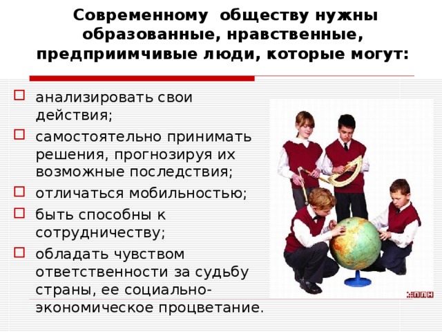  Современному обществу нужны образованные, нравственные, предприимчивые люди, которые могут: анализировать свои действия; самостоятельно принимать решения, прогнозируя их возможные последствия; отличаться мобильностью; быть способны к сотрудничеству; обладать чувством ответственности за судьбу страны, ее социально-экономическое процветание.  