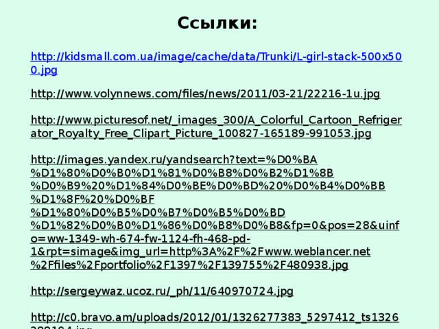 Ссылки: http://kidsmall.com.ua/image/cache/data/Trunki/L-girl-stack-500x500.jpg  http://www.volynnews.com/files/news/2011/03-21/22216-1u.jpg   http://www.picturesof.net/_images_300/A_Colorful_Cartoon_Refrigerator_Royalty_Free_Clipart_Picture_100827-165189-991053.jpg   http://images.yandex.ru/yandsearch?text=%D0%BA%D1%80%D0%B0%D1%81%D0%B8%D0%B2%D1%8B%D0%B9%20%D1%84%D0%BE%D0%BD%20%D0%B4%D0%BB%D1%8F%20%D0%BF%D1%80%D0%B5%D0%B7%D0%B5%D0%BD%D1%82%D0%B0%D1%86%D0%B8%D0%B8&fp=0&pos=28&uinfo=ww-1349-wh-674-fw-1124-fh-468-pd-1&rpt=simage&img_url=http%3A%2F%2Fwww.weblancer.net%2Ffiles%2Fportfolio%2F1397%2F139755%2F480938.jpg  http://sergeywaz.ucoz.ru/_ph/11/640970724.jpg   http://c0.bravo.am/uploads/2012/01/1326277383_5297412_ts1326288194.jpg  