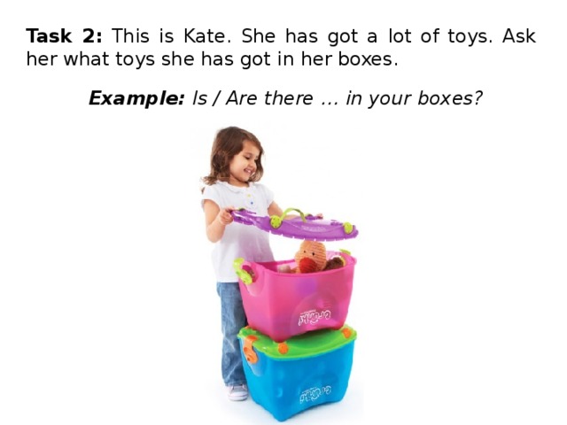 Task 2: This is Kate. She has got a lot of toys. Ask her what toys she has got in her boxes. Example: Is / Are there … in your boxes? 