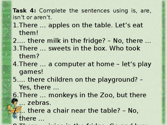 Task 4: Complete the sentences using is, are, isn’t or aren’t. There … apples on the table. Let’s eat them! … there milk in the fridge? – No, there … There … sweets in the box. Who took them? There … a computer at home – let’s play games! … there children on the playground? – Yes, there … There … monkeys in the Zoo, but there … zebras. … there a chair near the table? – No, there … There … juice in the fridge. Go and buy it, please! There … seven birds in the tree. They are singing.  There … ice cream on the table. Can I eat it?  