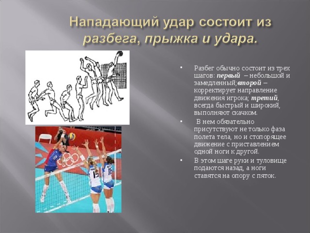 Разбег обычно состоит из трех шагов:  первый   – небольшой и замедленный; второй  – корректирует направление движения игрока;  третий , всегда быстрый и широкий, выполняют скачком.  В нем обязательно присутствуют не только фаза полета тела, но и стопорящее движение с приставлением одной ноги к другой. В этом шаге руки и туловище подаются назад, а ноги ставятся на опору с пяток. 
