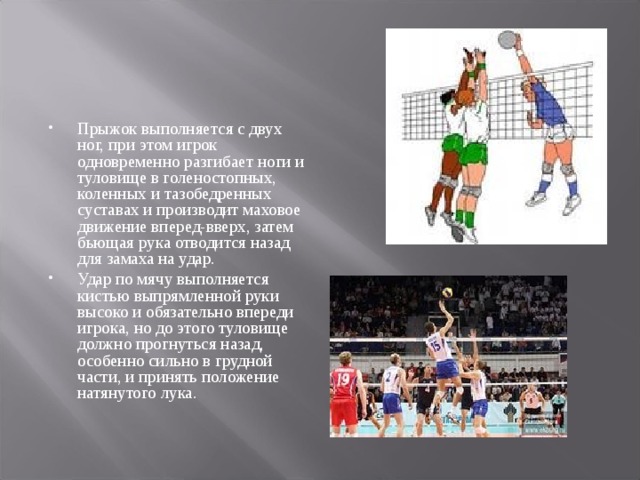 Прыжок выполняется с двух ног, при этом игрок одновременно разгибает ноги и туловище в голеностопных, коленных и тазобедренных суставах и производит маховое движение вперед-вверх, затем бьющая рука отводится назад для замаха на удар. Удар по мячу выполняется кистью выпрямленной руки высоко и обязательно впереди игрока, но до этого туловище должно прогнуться назад, особенно сильно в грудной части, и принять положение натянутого лука. 