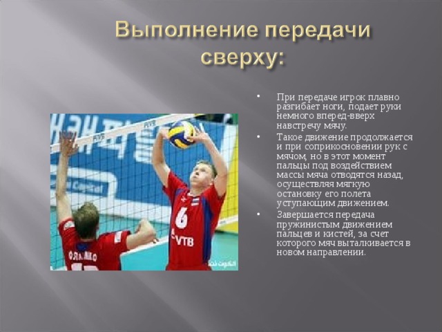 При передаче игрок плавно разгибает ноги, подает руки немного вперед-вверх навстречу мячу. Такое движение продолжается и при соприкосновении рук с мячом, но в этот момент пальцы под воздействием массы мяча отводятся назад, осуществляя мягкую остановку его полета уступающим движением. Завершается передача пружинистым движением пальцев и кистей, за счет которого мяч выталкивается в новом направлении. 