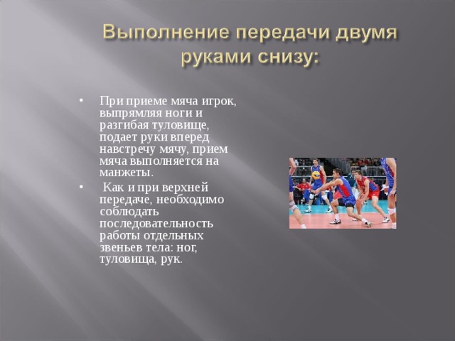 При приеме мяча игрок, выпрямляя ноги и разгибая туловище, подает руки вперед навстречу мячу, прием мяча выполняется на манжеты.  Как и при верхней передаче, необходимо соблюдать последовательность работы отдельных звеньев тела: ног, туловища, рук. 