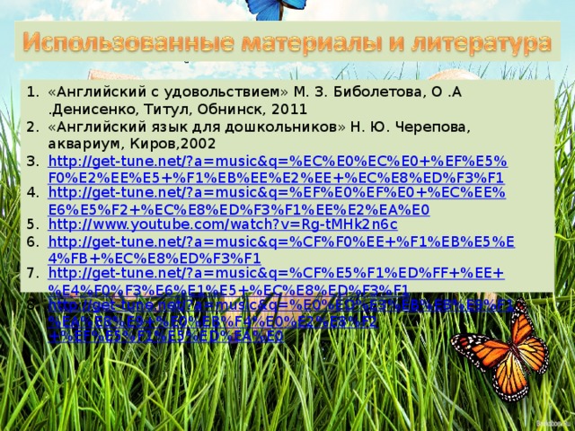 «Английский с удовольствием» М. З. Биболетова, О .А .Денисенко, Титул, Обнинск, 2011 «Английский язык для дошкольников» Н. Ю. Черепова, аквариум, Киров,2002 http://get-tune.net/?a=music&q=%EC%E0%EC%E0+%EF%E5%F0%E2%EE%E5+%F1%EB%EE%E2%EE+%EC%E8%ED%F3%F1 http://get-tune.net/?a=music&q=%EF%E0%EF%E0+%EC%EE%E6%E5%F2+%EC%E8%ED%F3%F1%EE%E2%EA%E0 http://www.youtube.com/watch?v=Rg-tMHk2n6c http://get-tune.net/?a=music&q=%CF%F0%EE+%F1%EB%E5%E4%FB+%EC%E8%ED%F3%F1 http://get-tune.net/?a=music&q=%CF%E5%F1%ED%FF+%EE+%E4%F0%F3%E6%E1%E5+%EC%E8%ED%F3%F1 http://get-tune.net/?a=music&q=%E0%ED%E3%EB%E8%E9%F1%EA%E8%E9+%E0%EB%F4%E0%E2%E8%F2 +%EF%E5%F1%E5%ED%EA%E0 