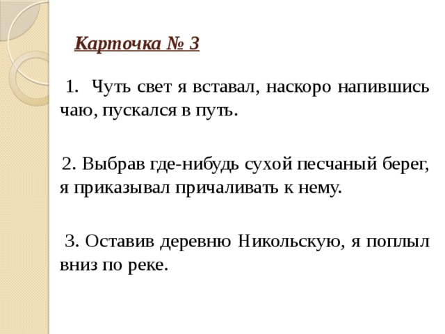 Карточка № 3  1. Чуть свет я вставал, наскоро напившись чаю, пускался в путь.  2. Выбрав где-нибудь сухой песчаный берег, я приказывал причаливать к нему.  3. Оставив деревню Никольскую, я поплыл вниз по реке.   