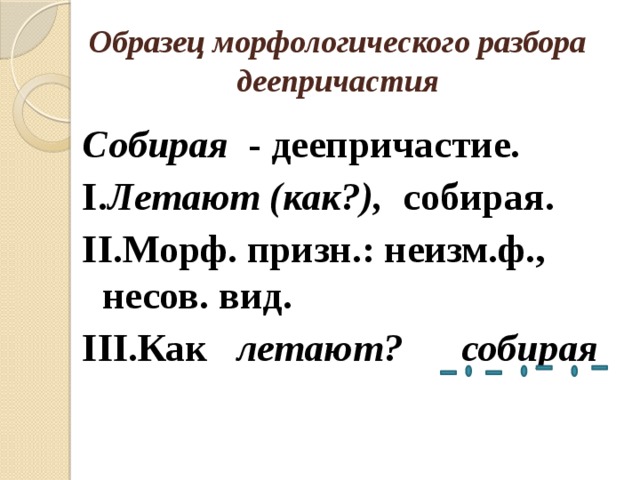Образец морфологического разбора деепричастия Собирая - деепричастие. I. Летают (как?), собирая. II.Морф. призн.: неизм.ф., несов. вид. III.Как летают? собирая 
