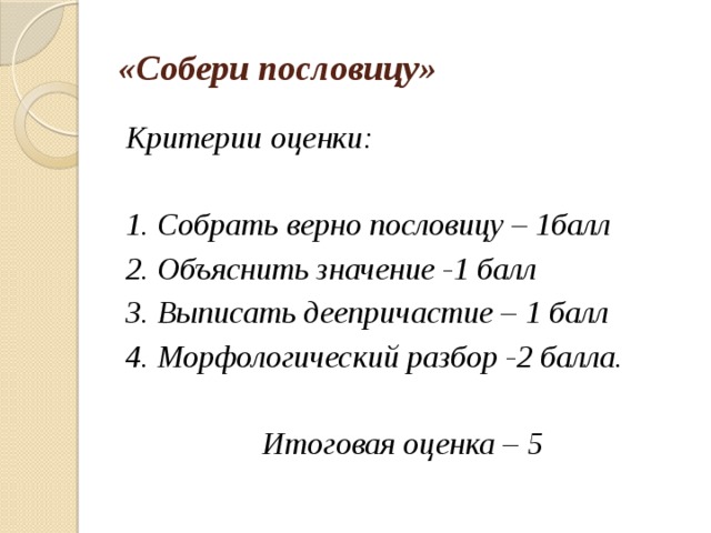 «Собери пословицу» Критерии оценки:  1. Собрать верно пословицу – 1балл 2. Объяснить значение -1 балл 3. Выписать деепричастие – 1 балл 4. Морфологический разбор -2 балла.  Итоговая оценка – 5 