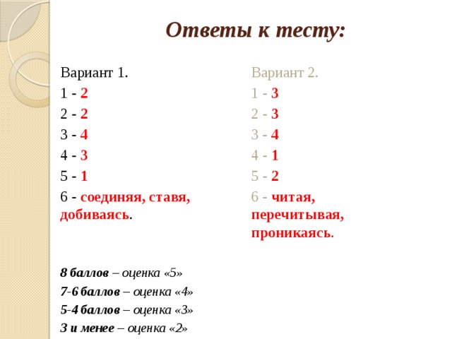 Ответы к тесту: Вариант 2. Вариант 1. 1 - 2 1 - 3 2 - 2 2 - 3 3 - 4 3 - 4 4 - 3 4 - 1 5 - 1 5 - 2 6 - соединяя, ставя, добиваясь . 6 - читая, перечитывая, проникаясь . 8 баллов – оценка «5» 7-6 баллов – оценка «4» 5-4 баллов – оценка «3» 3 и менее – оценка «2» 