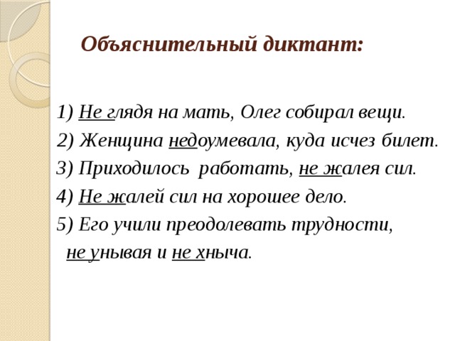 Объяснительный диктант:  1) Не г лядя на мать, Олег собирал вещи.  2) Женщина нед оумевала, куда исчез билет.  3) Приходилось работать, не ж алея сил.  4) Не ж алей сил на хорошее дело.  5) Его учили преодолевать трудности,  не у нывая и не х ныча. 