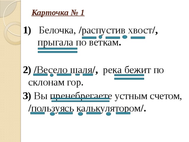 Карточка № 1 1) Белочка, / распустив хвост /, прыгала по веткам .  2) / Весело шаля /, река бежит по склонам гор. 3) Вы пренебрегаете устным счетом, / пользуясь калькулятором /.    