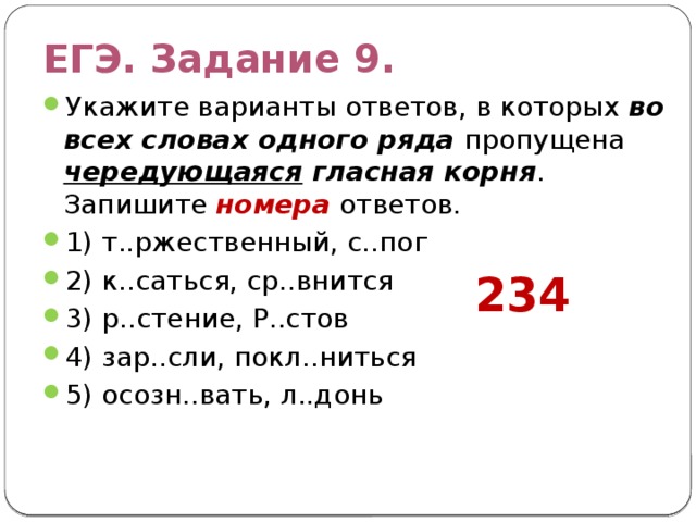 ЕГЭ. Задание 9. Укажите варианты ответов, в которых во всех словах одного ряда пропущена чередующаяся гласная корня . Запишите номера ответов. 1) т..ржественный, с..пог 2) к..саться, ср..внится 3) р..стение, Р..стов 4) зар..сли, покл..ниться 5) осозн..вать, л..донь 234 